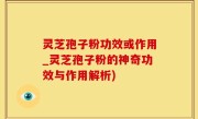 灵芝孢子粉功效或作用_灵芝孢子粉的神奇功效与作用解析)