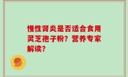 慢性肾炎是否适合食用灵芝孢子粉？营养专家解读？