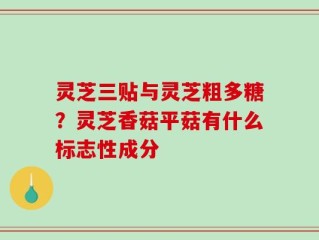 灵芝三贴与灵芝粗多糖？灵芝香菇平菇有什么标志性成分
