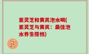 紫灵芝和黄芪泡水喝(紫灵芝与黄芪：最佳泡水养生搭档)