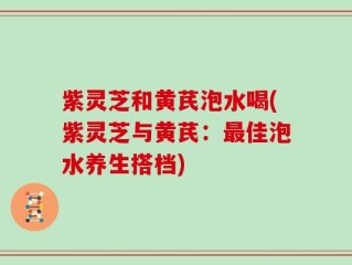 紫灵芝和黄芪泡水喝(紫灵芝与黄芪：最佳泡水养生搭档)