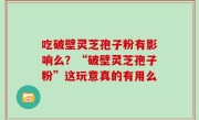 吃破壁灵芝孢子粉有影响么？“破壁灵芝孢子粉”这玩意真的有用么