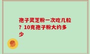 孢子灵芝粉一次吃几粒？10克孢子粉大约多少
