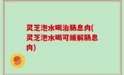 灵芝泡水喝治肠息肉(灵芝泡水喝可缓解肠息肉)