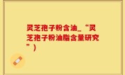 灵芝孢子粉含油_“灵芝孢子粉油脂含量研究”)