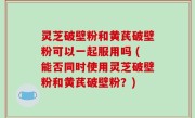 灵芝破壁粉和黄芪破壁粉可以一起服用吗 (能否同时使用灵芝破壁粉和黄芪破壁粉？)
