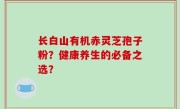 长白山有机赤灵芝孢子粉？健康养生的必备之选？