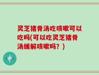 灵芝猪骨汤吃咳嗽可以吃吗(可以吃灵芝猪骨汤缓解咳嗽吗？)