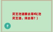 灵芝泡酒要去蒂吗(泡灵芝酒，须去蒂？)