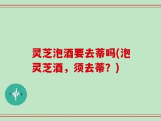 灵芝泡酒要去蒂吗(泡灵芝酒，须去蒂？)
