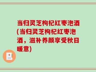 当归灵芝枸杞红枣泡酒(当归灵芝枸杞红枣泡酒，滋补养颜享受秋日暖意)