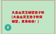 大盘山灵芝破壁孢子粉(大盘山灵芝孢子粉突破壁，更易吸收！)