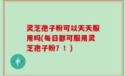 灵芝孢子粉可以天天服用吗(每日都可服用灵芝孢子粉？！)