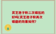 灵芝孢子粉二次碾压的好吗(灵芝孢子粉再次碾磨的效果如何？