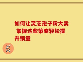 如何让灵芝孢子粉大卖 掌握这些策略轻松提升销量