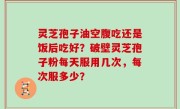 灵芝孢子油空腹吃还是饭后吃好？破壁灵芝孢子粉每天服用几次，每次服多少？