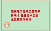 胆摘除了能喝灵芝孢子粉吗 ？乳腺癌术后能吃灵芝孢子粉吗