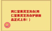 同仁堂黑灵芝洗白(同仁堂黑灵芝洗白护肤新品正式上市！)