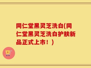 同仁堂黑灵芝洗白(同仁堂黑灵芝洗白护肤新品正式上市！)
