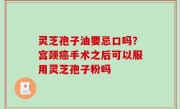 灵芝孢子油要忌口吗？宫颈癌手术之后可以服用灵芝孢子粉吗