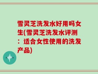 雪灵芝洗发水好用吗女生(雪灵芝洗发水评测：适合女性使用的洗发产品)