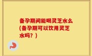 备孕期间能喝灵芝水么(备孕期可以饮用灵芝水吗？)