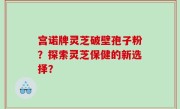 宫诺牌灵芝破壁孢子粉？探索灵芝保健的新选择？