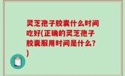灵芝孢子胶囊什么时间吃好(正确的灵芝孢子胶囊服用时间是什么？)
