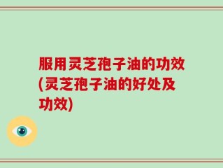 服用灵芝孢子油的功效(灵芝孢子油的好处及功效)