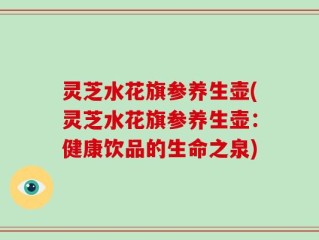 灵芝水花旗参养生壶(灵芝水花旗参养生壶：健康饮品的生命之泉)