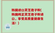 韩国进口灵芝孢子粉(韩国纯正灵芝孢子粉进口，享受高质量健康生活！)