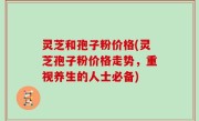 灵芝和孢子粉价格(灵芝孢子粉价格走势，重视养生的人士必备)