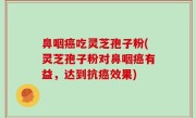 鼻咽癌吃灵芝孢子粉(灵芝孢子粉对鼻咽癌有益，达到抗癌效果)