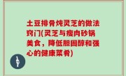 土豆排骨炖灵芝的做法窍门(灵芝与瘦肉砂锅美食，降低胆固醇和强心的健康菜肴)