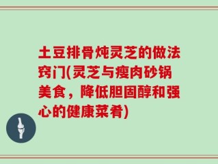 土豆排骨炖灵芝的做法窍门(灵芝与瘦肉砂锅美食，降低胆固醇和强心的健康菜肴)