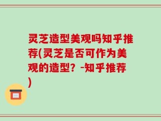 灵芝造型美观吗知乎推荐(灵芝是否可作为美观的造型？-知乎推荐)