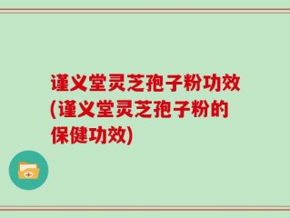 谨义堂灵芝孢子粉功效(谨义堂灵芝孢子粉的保健功效)
