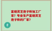 富硒灵芝孢子粉加工厂家？专业生产富硒灵芝孢子粉的厂家？