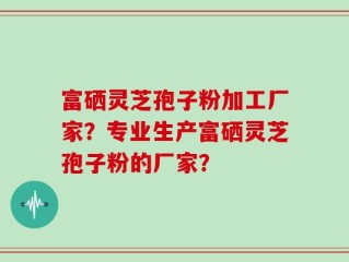 富硒灵芝孢子粉加工厂家？专业生产富硒灵芝孢子粉的厂家？