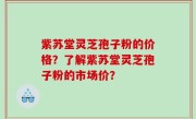 紫苏堂灵芝孢子粉的价格？了解紫苏堂灵芝孢子粉的市场价？