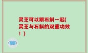 灵芝可以跟石斛一起(灵芝与石斛的双重功效！)