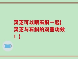 灵芝可以跟石斛一起(灵芝与石斛的双重功效！)