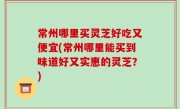 常州哪里买灵芝好吃又便宜(常州哪里能买到味道好又实惠的灵芝？)