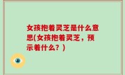 女孩抱着灵芝是什么意思(女孩抱着灵芝，预示着什么？)