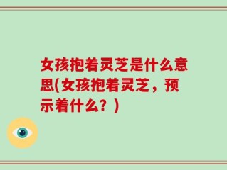 女孩抱着灵芝是什么意思(女孩抱着灵芝，预示着什么？)