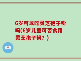 6岁可以吃灵芝孢子粉吗(6岁儿童可否食用灵芝孢子粉？)