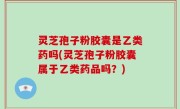 灵芝孢子粉胶囊是乙类药吗(灵芝孢子粉胶囊属于乙类药品吗？)