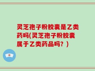 灵芝孢子粉胶囊是乙类药吗(灵芝孢子粉胶囊属于乙类药品吗？)