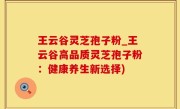 王云谷灵芝孢子粉_王云谷高品质灵芝孢子粉：健康养生新选择)
