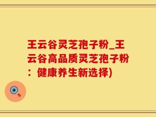 王云谷灵芝孢子粉_王云谷高品质灵芝孢子粉：健康养生新选择)